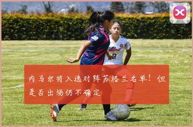 内马尔将入选对阵苏格兰名单！但是否出场仍不确定