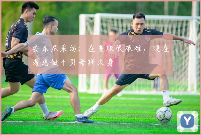 安东尼采访：在曼联很艰难，现在考虑做个贝蒂斯文身